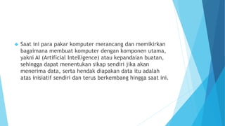  Saat ini para pakar komputer merancang dan memikirkan 
bagaimana membuat komputer dengan komponen utama, 
yakni AI (Artificial Intelligence) atau kepandaian buatan, 
sehingga dapat menentukan sikap sendiri jika akan 
menerima data, serta hendak diapakan data itu adalah 
atas inisiatif sendiri dan terus berkembang hingga saat ini. 
 