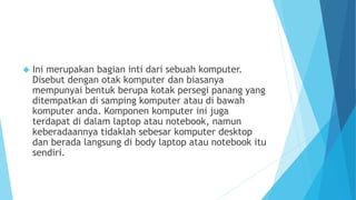  Ini merupakan bagian inti dari sebuah komputer. 
Disebut dengan otak komputer dan biasanya 
mempunyai bentuk berupa kotak persegi panang yang 
ditempatkan di samping komputer atau di bawah 
komputer anda. Komponen komputer ini juga 
terdapat di dalam laptop atau notebook, namun 
keberadaannya tidaklah sebesar komputer desktop 
dan berada langsung di body laptop atau notebook itu 
sendiri. 
 