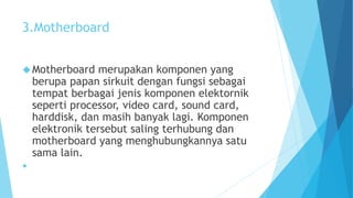 3.Motherboard 
Motherboard merupakan komponen yang 
berupa papan sirkuit dengan fungsi sebagai 
tempat berbagai jenis komponen elektornik 
seperti processor, video card, sound card, 
harddisk, dan masih banyak lagi. Komponen 
elektronik tersebut saling terhubung dan 
motherboard yang menghubungkannya satu 
sama lain. 
 
 