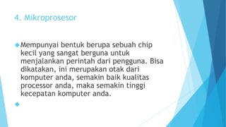 4. Mikroprosesor 
Mempunyai bentuk berupa sebuah chip 
kecil yang sangat berguna untuk 
menjalankan perintah dari pengguna. Bisa 
dikatakan, ini merupakan otak dari 
komputer anda, semakin baik kualitas 
processor anda, maka semakin tinggi 
kecepatan komputer anda. 
 
 