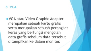 8. VGA 
VGA atau Video Graphic Adapter 
merupakan sebuah kartu grafis 
serta merupakan sebuah perangkat 
keras yang berfungsi mengolah 
data grafis sebelum data tersebut 
ditampilkan ke dalam monitor. 
 