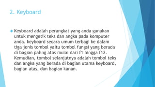 2. Keyboard 
 Keyboard adalah perangkat yang anda gunakan 
untuk mengetik teks dan angka pada komputer 
anda. keyboard secara umum terbagi ke dalam 
tiga jenis tombol yaitu tombol fungsi yang berada 
di bagian paling atas mulai dari f1 hingga f12. 
Kemudian, tombol selanjutnya adalah tombol teks 
dan angka yang berada di bagian utama keyboard, 
bagian atas, dan bagian kanan. 
 
