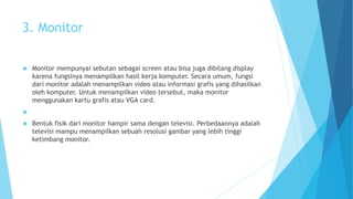 3. Monitor 
 Monitor mempunyai sebutan sebagai screen atau bisa juga dibilang display 
karena fungsinya menampilkan hasil kerja komputer. Secara umum, fungsi 
dari monitor adalah menampilkan video atau informasi grafis yang dihasilkan 
oleh komputer. Untuk menampilkan video tersebut, maka monitor 
menggunakan kartu grafis atau VGA card. 
 
 Bentuk fisik dari monitor hampir sama dengan televisi. Perbedaannya adalah 
televisi mampu menampilkan sebuah resolusi gambar yang lebih tinggi 
ketimbang monitor. 
 