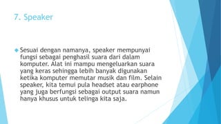 7. Speaker 
 Sesuai dengan namanya, speaker mempunyai 
fungsi sebagai penghasil suara dari dalam 
komputer. Alat ini mampu mengeluarkan suara 
yang keras sehingga lebih banyak digunakan 
ketika komputer memutar musik dan film. Selain 
speaker, kita temui pula headset atau earphone 
yang juga berfungsi sebagai output suara namun 
hanya khusus untuk telinga kita saja. 
 
