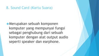 8. Sound Card (Kartu Suara) 
Merupakan sebuah komponen 
komputer yang mempunyai fungsi 
sebagai penghubung dari sebuah 
komputer dengan alat output audio 
seperti speaker dan earphone. 
 