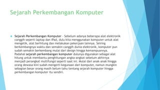 Sejarah Perkembangan Komputer 
 Sejarah Perkembangan Komputer – Sebelum adanya beberapa alat elektronik 
canggih seperti laptop dan iPad, dulu kita menggunakan komputer untuk alat 
mengetik, alat berhitung dan melakukan pekerjaan lainnya. Seiring 
berkembangnya waktu dan semakin canggih dunia elektronik, komputer pun 
sudah semakin berkembang mulai dari design hingga kemampuannya. 
Padahal sejarah perkembangan komputer dulunya digunakan sebagai alat 
hitung untuk membantu penghitungan angka-angkat sebelum akhirnya 
menjadi perangkat multifungsi seperti saat ini. Mulai dari anak-anak hingga 
orang dewasa kini sudah mengerti kegunaan dari komputer, namun mungkin 
sebagian besar orang masih belum tahu tentang sejarah komputer hingga 
perkembangan komputer itu sendiri. 
 