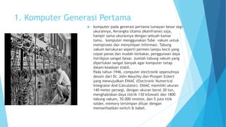 1. Komputer Generasi Pertama 
 komputer pada generasi pertama lumayan besar segi 
ukurannya, Kerangka Utama (Mainframe) saja, 
hampir sama ukurannya dengan sebuah kamar 
tamu. komputer menggunakan Tube vakum untuk 
memproses dan menyimpan informasi. Tabung 
vakum berukuran seperti permen lampu kecil yang 
cepat panas dan mudah terbakar, penggunaan daya 
listrikpun sangat besar. Jumlah tabung vakum yang 
diperlukan sangat banyak agar komputer tetap 
dalam keadaan stabil. 
Pada tahun 1946, computer electronik sepenuhnya 
desain dari Dr. John Mauchly dan Prosper Eckert 
yang mewujudkan ENIAC (Electronic Numerical 
Integrator And Calculator). ENIAC memiliki ukuran 
140 meter persegi, dengan ukuran berat 30 ton, 
menghabiskan daya listrik 130 kilowatt dan 1800 
tabung vakum, 70.000 resistor, dan 5 juta titik 
solder, memory tersimpan diluar dengan 
memanfaatkan switch & kabel. 
 