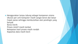  Menggunakan lampu tabung sebagai komponen utama 
Ukuran per unit komputer masih sangat berat dan besar 
Cepat panas sehingga membutuhkan alat pendingin yang 
banyak 
Boros listrik 
Proses relatif masih lambat 
Ketepatan hasil proses masih rendah 
Kapasitas data masih kecil 
 
