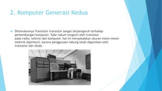 2. Komputer Generasi Kedua 
 Ditemukannya Transistor transistor sangat berpengaruh terhadap 
perkembangan komputer. Tube vakum terganti oleh transistor 
pada radio, televisi dan komputer. hal ini menyebabkan ukuran mesin-mesin 
elektrik diperkecil, karena penggunaan tabung telah digantikan oleh 
transistor dan dioda 
 