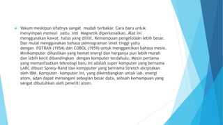  Vakum meskipun sifatnya sangat mudah terbakar. Cara baru untuk 
menyimpan memori yaitu inti Magnetik diperkenalkan. Alat ini 
menggunakan kawat halus yang dililit. Kemampuan pengelolaan lebih besar. 
Dan mulai menggunakan bahasa pemrograman level tinggi yaitu 
dengan FOTRAN (1954) dan COBOL (1959) untuk menggantikan bahasa mesin. 
Minikomputer dihasilkan yang hemat energi dan harganya pun lebih murah 
dan lebih kecil dibandingkan dengan komputer terdahulu. Mesin pertama 
yang memanfaatkan teknologi baru ini adalah super komputer yang bernama 
LARC dibuat Sprery-Rand dan kompputer yang bernama Stretch diciptakan 
oleh IBM. Komputer- komputer ini, yang dikembangkan untuk lab. energi 
atom, adan dapat menangani sebagian besar data, sebuah kemampuan yang 
sangat dibutuhkan oleh peneliti atom. 
 