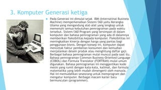 3. Komputer Generasi ketiga 
 Pada Generasi ini dimulai sejak IBM (Internatinal Business 
Machine) memperkenalkan Sistem/360 yaitu Kerangka 
Utama yang mengandung alat-alat yang lengkap untuk 
memenuhi semua kebutuhan pemrograman pada waktu 
tersebut. Sistem/360 Program yang tersimpan di dalam 
komputer dan bahasa pemrograman yang ada di dalamnya 
memberikan fleksibilitas kepada komputer. Fleksibilitas ini 
meningkatkan kinerja dengan harga yang pantas bagi 
penggunaan bisnis. Dengan konsep ini, komputer dapat 
mencetak faktur pembelian konsumen dan kemudian 
menjalankan desain produk atau menghitung daftar gaji. 
Berbagai bahasa pemrograman mulai muncul pada saat itu. 
Bahasa pemrograman Common Business-Oriented Language 
(COBOL) dan Formula Translator (FORTRAN) mulai umum 
digunakan. Bahasa pemrograman ini menggantikan kode 
mesin yang rumit dengan kata-kata, kalimat, dan formula 
matematika yang lebih mudah dimengerti oleh manusia. 
Hal ini memudahkan seseorang untuk memprogram dan 
mengatur komputer. Berbagai macam karier baru 
bermunculan (programmer). 
 
