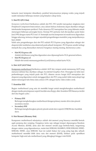kemarin (saat komputer dimatikan), padahal kenyataannya jenjang waktu yang terjadi
sudah memakan beberapa momen yang berjalan cukup lama.
5. Slot PCI (PCI Slot)
Komponen motherboard berikutnya adalah slot PCI. PCI sendiri merupakan singkatan dari
Peripheral Component Interconnect, atau dalam bahasa Indonesia dapat diartikan sebagai
interkoneksi komponen periferal. Pada dasarnya PCI merupakan bus yang didesain untuk
menangani beberapa perangkat keras. Konsep PCI pertama kali diwujudkan pada bulan
Juni 1992 dengan nama PCI vesi 1.0. Semenjak saat itu komponen ini masih terus digunakan
hingga sekarang, tentunya dengan sejumlah pengembangan mutakhir yang menjadikannya
kian efektif.
Salah satu pengembangan dari slot PCI adalah PCI Express yang digunakan sebagai slot
ekspansi (slot tambahan atau eksternal) pada sebuah komputer. PCI Express sendiri terbagi
menjadi dua yang disesuaikan menurut fungsinya masing-masing, diantaranya yaitu :
 Slot PCI Express x16
Adalah slot khusus yang bisa digunakan atau dipasangi kartu VGA generasi terbaru.
 Slot PCI Express x1
Sdalah slot untuk memasang periferal (card) lainnya selain kartu VGA.
6. Slot AGP (AGP Slot)
Komponen motherboard berikutnya adalah AGP slot, tempat untuk memasang AGP yang
menurut definisi bisa diartikan sebagai Accelerted Graphics Port. Perangkat ini lahir dari
perkembangan yang terjadi pada slot PCI, dimana secara fungsi AGP merupakan slot
ekspansi yang digunakan untuk mengggantikan slot PCI yang sudah tidak mencukupi lagi
dalam menangani lalu lintas data antara CPU dengan kartu video (video card).
7. Konektor IDE
Bagian motherboard yang satu ini memiliki fungsi untuk menghubungkan motherboard
dengan media penyimpanan seperti hardisk ataufloppy disk. Konektor IDE biasanya terdiri
dari dua bagian yaitu :
 Primary IDE
Berfungsi menghubungkan motherboard dengan primary master drive dan piranti
secondary master.
 Secondary IDE
Berfungsi menghubungkan piranti-piranti untuk slave seperti CDROM dan harddisk
slave.
8. Slot Memori (Memory Slot)
Komponen motherboard selanjutnya adalah slot memori yang biasanya memiliki bentuk
agak panjang dan ramping. Fungsinya tentu saja sebagai tempat dipasangnya Random
Access Memory (RAM). Jenis dari slot memori sendiri juga berbeda-beda, tergantung
dengan sistem yang digunakannya, mulai dari SDRAM, RAMBUS, DDR SDRAM, DDR2-
SDRAM, DDR3, atau SDRAM. Saat ini sudah bukan hal yang asing lagi jika sebuah
motherboard memiliki lebih daru satu slot memori (RAM), bahkan pada spesifikasi
komputer high-end ada motherboard yang dilengkapi hingga 6 slot RAM.
 