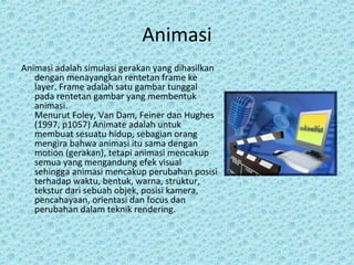 Animasi
Animasi adalah simulasi gerakan yang dihasilkan
dengan menayangkan rentetan frame ke
layer. Frame adalah satu gambar tunggal
pada rentetan gambar yang membentuk
animasi.
Menurut Foley, Van Dam, Feiner dan Hughes
(1997, p1057) Animate adalah untuk
membuat sesuatu hidup, sebagian orang
mengira bahwa animasi itu sama dengan
motion (gerakan), tetapi animasi mencakup
semua yang mengandung efek visual
sehingga animasi mencakup perubahan posisi
terhadap waktu, bentuk, warna, struktur,
tekstur dari sebuah objek, posisi kamera,
pencahayaan, orientasi dan focus dan
perubahan dalam teknik rendering.
 