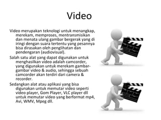 Video
Video merupakan teknologi untuk menangkap,
merekam, memproses, mentransmisikan
dan menata ulang gambar bergerak yang di
iringi dengan suara tertentu yang pesannya
bisa dirasakan oleh penglihatan dan
pendengaran (audiovisual).
Salah satu alat yang dapat digunakan untuk
menghasilkan video adalah camcorder,
yang digunakan untuk merekam gambar-
gambar video & audio, sehingga sebuah
camcorder akan terdiri dari camera &
recorder.
Sedangkan alat atau aplikasi yang bisa
digunakan untuk memutar video seperti
video player, Gom Player, VLC player dll
untuk memutar video yang berformat mp4,
Avi, WMV, Mpeg dll.
 