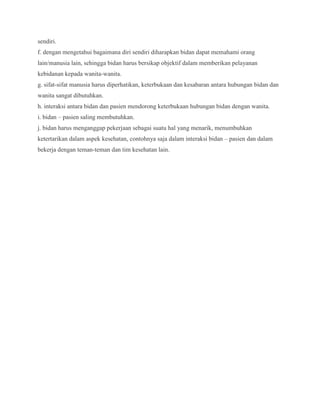 sendiri.
f. dengan mengetahui bagaimana diri sendiri diharapkan bidan dapat memahami orang
lain/manusia lain, sehingga bidan harus bersikap objektif dalam memberikan pelayanan
kebidanan kepada wanita-wanita.
g. sifat-sifat manusia harus diperhatikan, keterbukaan dan kesabaran antara hubungan bidan dan
wanita sangat dibutuhkan.
h. interaksi antara bidan dan pasien mendorong keterbukaan hubungan bidan dengan wanita.
i. bidan – pasien saling membutuhkan.
j. bidan harus menganggap pekerjaan sebagai suatu hal yang menarik, menumbuhkan
ketertarikan dalam aspek kesehatan, contohnya saja dalam interaksi bidan – pasien dan dalam
bekerja dengan teman-teman dan tim kesehatan lain.

 