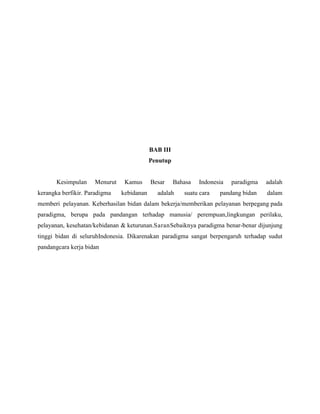 BAB III
Penutup

Kesimpulan

Menurut

kerangka berfikir. Paradigma

Kamus
kebidanan

Besar

Bahasa

adalah

Indonesia

suatu cara

paradigma

adalah

pandang bidan

dalam

memberi pelayanan. Keberhasilan bidan dalam bekerja/memberikan pelayanan berpegang pada
paradigma, berupa pada pandangan terhadap manusia/ perempuan,lingkungan perilaku,
pelayanan, kesehatan/kebidanan & keturunan.SaranSebaiknya paradigma benar-benar dijunjung
tinggi bidan di seluruhIndonesia. Dikarenakan paradigma sangat berpengaruh terhadap sudut
pandangcara kerja bidan

 
