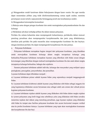 g) Menggunakan model kemitraan dalam bekerjasama dengan kaum wanita /ibu agar mereka
dapat menentukan pilihan yang telah diinformasikantentang semua aspek asuhan, meminta
persetujuan secara tertulis supayamereka bertanggung jawab atas kesehatannya sendiri.
h) Menggunakan keterampilan komunikasi
i) Bekerja sama dengan petugas kesehatan lain untuk meningkatkan pelayanankesehatan ibu dan
keluarga
j) Melakukan advokasi terhadap pilihan ibu dalam tatanan pelayanan.
Perilaku ibu selama kehamilan akan mempengaruhi kehamilannya, perilakuibu dalam mencari
penolong persalinan akan mempengaruhui kesejahteraanibu dan janin yang dilahirkannya,
demikian pula perilaku ibu pada masanifas akan mempengaruhui kesehatan ibu dan bayinya.
dengan demikian perilaku ibu dapat mempengaruhi kesejahteraan ibu dan janinya.
a.

Pelayanan Kebidanan
Pelayanan kebidanan merupakan bagian integral dari pelayanan kesehatan, yang diarahkan

untuk

mewujudkan

kesehatan

keluarga

dalam

rangka

tercapainya

keluarga

yang

berkualitas.Pelayanan kebidanan merupakan layanan yang diberikan oleh bidan sesuai dengan
kewenangan yang diberikan dengan meksud meningkatkan kesehatan ibu dan anak dalam rangka
tercapainya keluarga berkualitas, bahagia dan sejahtera.
Sasaran pelayanan kebidanan adalah individu, keluarga dan masyarakat yang meliputi upaya
peningkatan, pencegahan, penyembuhan, dan pemulihan.
Layanan kebidanan dapat dibedakan menjadi :
a). Layanan kebidanan primer adalah layanan bidan yang sepenuhnya menjadi tanggungjawab
bidan.
b). Layanan kebidanan kolaborasi adalah layanan yang dilakukan oleh bidan sebagai anggota tim
yang kegiatannya dilakukan secara bersamaan atau sebagai salah satu urutan dari sebuah proses
kegiatan pelayanan kesehatan.
c). Layanan kebidanan rujukan adalah layanan yang dilakukan oleh bidan dalam rangka rujukan
ke system pelayanan yang lenih tinggi atau sebaliknya yaitu yang dilakukan oleh bidan sewaktu
menerima rujukan dari dukun yang menolong persalinan, juga layanan rujukan yang dilakukan
oleh bidan ke tempat atau fasilitas pelayanan kesehatan lain secara horizontal maupun vertikal
atau ke profesi kesehatan lainnya. Layanan kebidanan yang tepat akan meningkatkan keamanan
dan kesejahteraan ibu dan bayi.

 