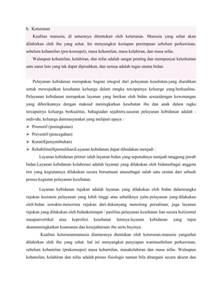 b. Keturunan
Kualitas manusia, di antaranya ditentukan oleh keturunan. Manusia yang sehat akan
dilahirkan oleh ibu yang sehat. Ini menyangkut kesiapan perempuan sebelum perkawinan,
sebelum kehamilan (pra-konsepsi), masa kehamilan, masa kelahiran, dan masa nifas.
Walaupun kehamilan, kelahiran, dan nifas adalah sangat penting dan mempunyai keterkaitan
satu sama lain yang tak dapat dipisahkan, dan semua adalah tugas utama bidan.

Pelayanan kebidanan merupakan bagian integral dari pelayanan kesehatan,yang diarahkan
untuk mewujudkan kesehatan keluarga dalam rangka tercapainya keluarga yang berkualitas.
Pelayanan kebidanan merupakan layanan yang berikan oleh bidan sesuaidengan kewenangan
yang diberikannya dengan maksud meningkatkan kesehatan ibu dan anak dalam ragka
tercapainya keluarga berkualitas, bahagiadan sejahtera.sasaran pelayanan kebidanan adalah :
individu, keluarga danmasyarakat yang meliputi upaya :
 Promotif (peningkatan)
 Preventif (pencegahan)
 Kuratif(penyembuhan)
 Rehabilitatif(pemulihan)Layanan kebidanan dapat dibedakan menjadi :
Layanan kebidanan primer ialah layanan bidan yang sepenuhnya menjadi tanggung jawab
bidan.Layanan kebidanan kolaborasi adalah layanan yang dilakukan oleh bidansebagai anggota
tim yang kegiatannya dilakukan secara bersamaan atausebagai salah satu urutan dari sebuah
proses kegiatan pelayanan kesehatan.
Layanan kebidanan rujukan adalah layanan yang dilakukan oleh bidan dalamrangka
rujukan kesistem pelayanan yang lebih tinggi atau sebaliknya yaitu pelayanan yang dilakukan
oleh bidan sewaktu menerima rujukan dari dukunyang menolong persalinan, juga layanan
rujukan yang dilakukan oleh bidanketempat / pasilitas pelayanan kesehatan lian secara horizontal
maupunvertikal

atau

keprofesi

kesehatan

lainnya.layanan

kebidanan

yang

tepat

akanmeningkatkan keamanan dan kesejahteraan ibu serta bayinya.
Kualitas keturunanmanusia diantaranya dtentukan oleh keturunan.manusia yangsehat
dilahirkan oleh ibu yang sehat. hal ini menyangkut penyiapan wanitasebelum perkawinan,
sebelum kehamilan (prakonsepsi) masa kehamilan, masakelahiran dan masa nifas. Walaupun
kehamilan, kelahiran dan nifas adalah proses fisiologis namun bila ditangani secara akurat dan

 