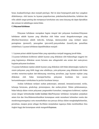 benar, keadaanfisiologis akan menjadi patologis. Hal ini akan berpengaruh pada bayi yangakan
dilahirkannya. oleh karena itu layanan praperkawinan, prakehamilan,kehamilan, kelahiran dan
nifas adalah sangat penting dan mempunyai keterkaitan satu sama lainyang tak dapat dipisahkan
dan semuan ini adalahtugas utama bidan.
C.Pelayanan Kebidanan

Pelayanan kebidanan merupakan bagian integral dari pelayanan kesehatan.Pelayanan
kebidanan adalah layanan yang diberikan oleh bidan sesuai dengankewenangan yang
diberikan.Sasarannya adalah induvidu, keluarga, danmasyarakat yang meliputi upaya
peningkatan

(promotif),

pencegahan

(preventif), penyembuhan

(kuratif), dan

pemulihan

(rehabilitasi). Layanan kebidanan dapatdibedakan menjadi :

1. Layanan primer adalah layanan bidan yang sepenuhnya menjadi tanggung jawab bidan.
2.Layanan kebidanan kolaborasi adalah layanan yang dilakukan oleh bidansebagai anggota tim
yang kegiatannya dilakukan secara bersama atau sebagaisalah satu urutan dari suatu proses
kegiatan pelayanan kesehatan.
3.Layanan kebidanan rujukan adalah layanan yang dilakukan oleh bidan dalamrangka rujukan ke
sistem pelayanan yang lebih tinggi atau sebaliknya, yaitu pelayanan yang dilakukan oleh bidan
sewaktu menerima rujukan dari dukunyang menolong persalinan, juga layanan rujukan yang
dilakukan

oleh

bidan

ketempat/fasilitas

pelayanan

kesehatan

lain

secara

horisontalmaupun vertrikalatau ke profesi kesehatan lainnya.
Asuhan kebidanan meliputi asuhan prakonsepsi, antenatal, intranatal,neonatal, niofas,
keluarga berencana, ginekologi, premenopause, dan asuhan primer. Dalam pelaksanaannya,
bidan bekerja dalam sistem pelayanan yangmemberi konsultasi, managemen kolaborasi, rujukan
sesuai dengan kebutuhandan kondisi kesehatan klien.Pelayanan kebidanan merupakan perpaduan
antara kiat dan ilmu.Bidanmembutuhkan kemampuan untuk memahami kebutuhan wanita dan
mendorongsemangatnya serta menumbuhkan rasa percaya dirinya dalam menghadapikehamilan,
persalinan, maupun peran sebagai ibu.Dalam menjalankan tugasnya, bidan membutuhkan ilmu
tingkat tinggi dan kemampuan untuk mengambilkeputusan.

 