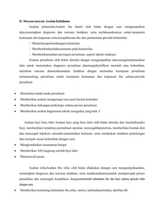 D. Macam-macam Asuhan Kebidanan
Asuhan kehamilanAsuhan ibu hamil oleh bidan dengan cara mengumpulkan
data,menetapkan diagnosis dan rencana tindakan, serta melaksanakannya untuk menjamin
keamanan dan kepuasan serta kesejahteraan ibu dan janinselama peroide kehamilan
Memeriksaperkembangan kehamilan
Memberikanketidaknyamanan pada kehamilan
Memberikanasuhan persiapan persalinan, seperti teknik relaksasi
Asuhan persalinan oleh bidan dimulai dengan mengumpulkan data,menginterpretasikan
data untuk menentukan diagnosis persalinan danmengidentifikasi masalah atau kebutuhan,
membuat rencana danmelaksanakan tindakan dengan memantau kemajuan persalinan
sertamenolong persalinan untuk menjamin keamanan dan kepuasan ibu selama periode
persalinan

Memeriksa tanda-tanda persalinan
Memberikan asuhan mengurangi rasa nyeri karena kontraksi
Memberikan dukungan psikologis selama proses persalinan
Memberikan asuhan bagaimana teknik mengedan yang baik 3.

Asuhan bayi baru lahir Asuhan bayi yang baru lahir oleh bidan dimulai dari menilaikondisi
bayi, menfasilitasi terjadinya pernafasan spontan, mencegahhipotermia, menfasilitasi kontak dini
dan mencegah hipoksia sekunder,menentukan kelainan, serta melakukan tindakan pertolongan
dan merujuk sesuai kebutuhan dengan cara:
Mengkondisikan suasananan hangat
Memberikan ASI langsung setelah bayi lahir
Merawat tali pusar.

Asuhan nifasAsuhan Ibu nifas oleh bidan dilakukan dengan cara mengumpulkandata,
menetapkan diagnosis dan rencana tindakan, serta melaksanakannyauntuk mempercepat proses
pemulihan dan mencegah komplikasi denganmemenuhi kebutuhan ibu dan bayi selama periode nifas
dengan cara:
Memberikan konseling kebutuhan ibu nifas, nutrisi, kebutuhanistirahat, aktifitas dll

 
