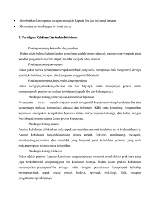 Memberikan kesempatan sesegera mungkin kepada ibu dan bayi untuk bersama
Memantau perkembangan involusi uterus

E. Paradigma KebidananDanAsuhan Kebidanan

Pandangan tentang kehamilan dan persalinan
. Bidan yakin bahwa kehamilandan persalinan adalah proses alamiah, namun tetap waspada pada
kondisi yangsemula normal dapat tiba-tiba menjadi tidak normal
Pandangan tentang perempuan.
Bidan yakin bahwa perempuanmerupakanpribadi yang unik, mempunyai hak mengontrol dirinya
sendiri,kebutuhan, harapan, dan keinginan yang patut dihormati.
Pandangan mengenai fungsi profesi dan pengaruhnya.
Bidan mengupayakankesejahteraan ibu dan bayinya, bidan mempunyai power untuk
mempengaruhi pemberian asuhan kebidanan (kepada ibu dan keluarganya).
Pandangan tentang pemberdayaan dan membuat keputusan.
Perempuan

harus

memberdayakan untuk mengambil keputusan tentang kesehatan diri atau

keluarganya melalau komunikasi edukasi dan informasi (KIE) serta konseling. Pengambilan
keputusan merupakan kesepakatan bersama antara ibu/perempuan,keluarga, dan bidan, dengan
ibu sebagai penentu utama dalam proses keputusan.
Pandangan tentang asuhan.
Asuhan kebidanan difokuskan pada aspek prevensidan promosi kesehatan serta kealamiahannya.
Asuhan kebidanan harusdilaksanakan secara kreatif, fleksibel, mendukung, melayani,
membimbing,memantau dan mendidik yang berpusat pada kebutuhan personal yang unik
pada perempuan selama masa kehamilan.
Pandangan tentang kolaborasi.
Bidan adalah pemberi layanan kesehatan yangmempunyai otonomi penuh dalam praktinya yang
juga berkolaborasi dengananggota tim kesehatan lainnya. Bidan dalam praktik kebidanan
menempatkan perempuan/ibu
perempuan baik

aspek

pengalamanreproduksinya.

sebagai

social

mitra

emosi,

dengan

budaya,

pemahaman

spiritual,

kompetensi

psikologi,

fisik,

terhadap
maupun

 