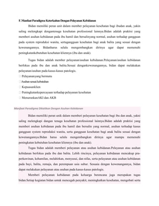 F.Manfaat Paradigma Keterkaitan Dengan Pelayanan Kebidanan
Bidan memiliki peran unit dalam member pelayanan kesehatan bagi ibudan anak, yakin
saling melengkapi dengantenaga kesehatan professional lainnya.Bidan adalah praktisi yang
memberi asuhan kebidanan pada ibu hamil dan bersalinyang normal, asuhan terhadap gangguan
pada system reproduksi wanita, sertagangguan kesehatan bagi anak balita yang sesuai dengan
kewenangannya.

Bidanharus

selalu

mengembangkan

dirinya

agar

dapat

memenuhi

peningkatankebutuhan kesehatan kliennya (ibu dan anak).
Tugas bidan adalah member pelayanan/asuhan kebidanan.Pelayanan/asuhan kebidanan
berfokus pada ibu dan anak balita.Sesuai dengankewenangannya, bidan dapat melakukan
pelayanan/asuhan pada kasus-kasus patologis.
Pelayanan yang bermutu

Asuhan sesuai kebutuhan
Kepuasanklien
Peningkatankepercayaan terhadap pelayanan kesehatan
MenurunkanAKI dan AKB

Manfaat Paradigma Dikaitkan Dengan Asuhan Kebidanan

Bidan memiliki peran unik dalam memberi pelayanan kesehatan bagi ibu dan anak, yakni
saling melengkapi dangan tenaga kesehatan professional lainnya.Bidan adalah praktisi yang
memberi asuhan kebidanan pada ibu hamil dan bersalin yang normal, asuhan terhadap kasus
gangguan system reproduksi wanita, serta gangguan kesehatan bagi anak balita sesuai dengan
kewenangannya.Bidan harus selalu mengembangkan dirinya agar mampu memenuhi
peningkatan kebutuhan kesehatan kliennya (ibu dan anak).
Tugas bidan adalah memberi pelayanan atau asuhan kebidanan.Pelayanan atau asuhan
kebidanan berfokus pada ibu dan balita. Lebih rincinya, pelayanan kebidanan mencakup praperkawinan, kehamilan, melahirkan, menyusui, dan nifas, serta pelayanan atau asuhan kebidanan
pada bayi, balita, remaja, dan perempuan usia subur. Sesuaia dengan kewenangannya, bidan
dapat melakukan pelayanan atau asuhan pada kasus-kasus patologis.
Memberi pelayanan kebidanan pada keluarga berencana juga merupakan tugas
bidan.Setiap kegiatan bidan untuk mencegah penyakit, meningkatkan kesehatan, mengobati serta

 