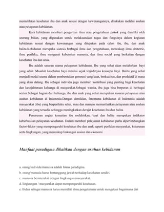 memulihkan kesehatan ibu dan anak sesuai dengan kewenangannya, dilakukan melalui asuhan
atau pelayanan kebidanan.
Kata kebidanan memberi pengertian ilmu atau pengetahuan pokok yang dimiliki oleh
seorang bidan, yang digunakan untuk melaksanakan tugas dan fungsinya dalam kegiatan
kebidanan sesuai dengan kewenangan yang ditujukan pada calon ibu, ibu, dan anak
balita.Kebidanan merupaka sistesis berbagai ilmu dan pengetahuan, mencakup ilmu obstetric,
ilmu perilaku, ilmu mengenai kebutuhan manusia, dan ilmu social yang berkaitan dengan
kesehatan ibu dan anak.
Ibu adalah sasaran utama pelayanan kebidanan. Ibu yang sehat akan melahirkan bayi
yang sehat. Masalah kesehatan bayi dimulai sejak terjadinyaa konsepsi bayi. Balita yang sehat
menjadi modal utama dalam pembentukan generasi yang kuat, berkualitas, dan produktif di masa
yang akan datang. Ibu sebagai individu juga memberi kontribusi yang penting bagi kesehatan
dan kesejahteraan keluarga di masyarakat.Sebagai wanita, ibu juga bisa berperan di berbagai
sector.Sebagai bagian dari keluarga, ibu dan anak yang sehat merupakan sasaran pelayanan atau
asuhan kebidanan di Indonesia.Dengan demikian, fenomena kebidanan di Indonesia adalah
masyarakat (ibu) yang berperilaku sehat, mau dan mampu memanfaatkan pelayanan atau asuhan
kebidanan yang tersedia sehingga meningkatkan derajat kesehatan ibu dan balita.
Penurunan angka kematian ibu melahirkan, bayi dan balita merupakan indikator
keberhasilan pelayanan kesehatan. Dalam memberi pelayanan kebidanan perlu dipertimbangkan
factor-faktor yang mempengaruhi kesehatan ibu dan anak seperti perilaku masyarakat, keturunan
serta lingkungan, yang mencakup linkungan sosian dan ekonomi

Manfaat paradigma dikaitkan dengan asuhan kebidanan

a. orang/individu/manusia adalah fokus paradigma.
b. orang/manusia harus bertanggung jawab terhadap kesehatan sendiri.
c. manusia berinteraksi dengan lingkungan/masyarakat.
d. lingkungan / masyarakat dapat mempengaruhi kesehatan.
e. Bidan sebagai manusia harus memiliki ilmu pengetahuan untuk mengetaui bagaimana diri

 