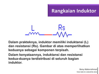 Beny Abdurrahman
TEAV SMK N 3 AMUNTAI 2015
Rangkaian Induktor
Dalam prakteknya, induktor memiliki induktansi (L)
dan resistansi (Rs). Gambar di atas memperlihatkan
keduanya sebagai komponen terpisah.
Dalam kenyataannya, induktansi dan resistansi
kedua-duanya terdistribusi di seluruh bagian
induktor.
 