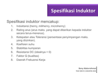 Beny Abdurrahman
TEAV SMK N 3 AMUNTAI 2015
Spesifikasi Induktor
Spesifikasi induktor mencakup:
1. Induktansi (henry, milihenry, microhenry)
2. Rating arus (arus maks. yang dapat diberikan kepada induktor
secara terus-menerus).
3. Ketepatan atau Toleransi (persentase penyimpangan maks.
yang diizinkan).
4. Koefisien suhu
5. Stabilitas kumparan
6. Resistansi DC (idealnya = 0)
7. Faktor Q (kualitas)
8. Daerah Frekuensi Kerja
 