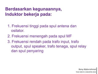 Beny Abdurrahman
TEAV SMK N 3 AMUNTAI 2015
Berdasarkan kegunaannya,
Induktor bekerja pada:
1. Frekuensi tinggi pada spul antena dan
osilator.
2. Frekuensi menengah pada spul MF
3. Frekuensi rendah pada trafo input, trafo
output, spul speaker, trafo tenaga, spul relay
dan spul penyaring
 