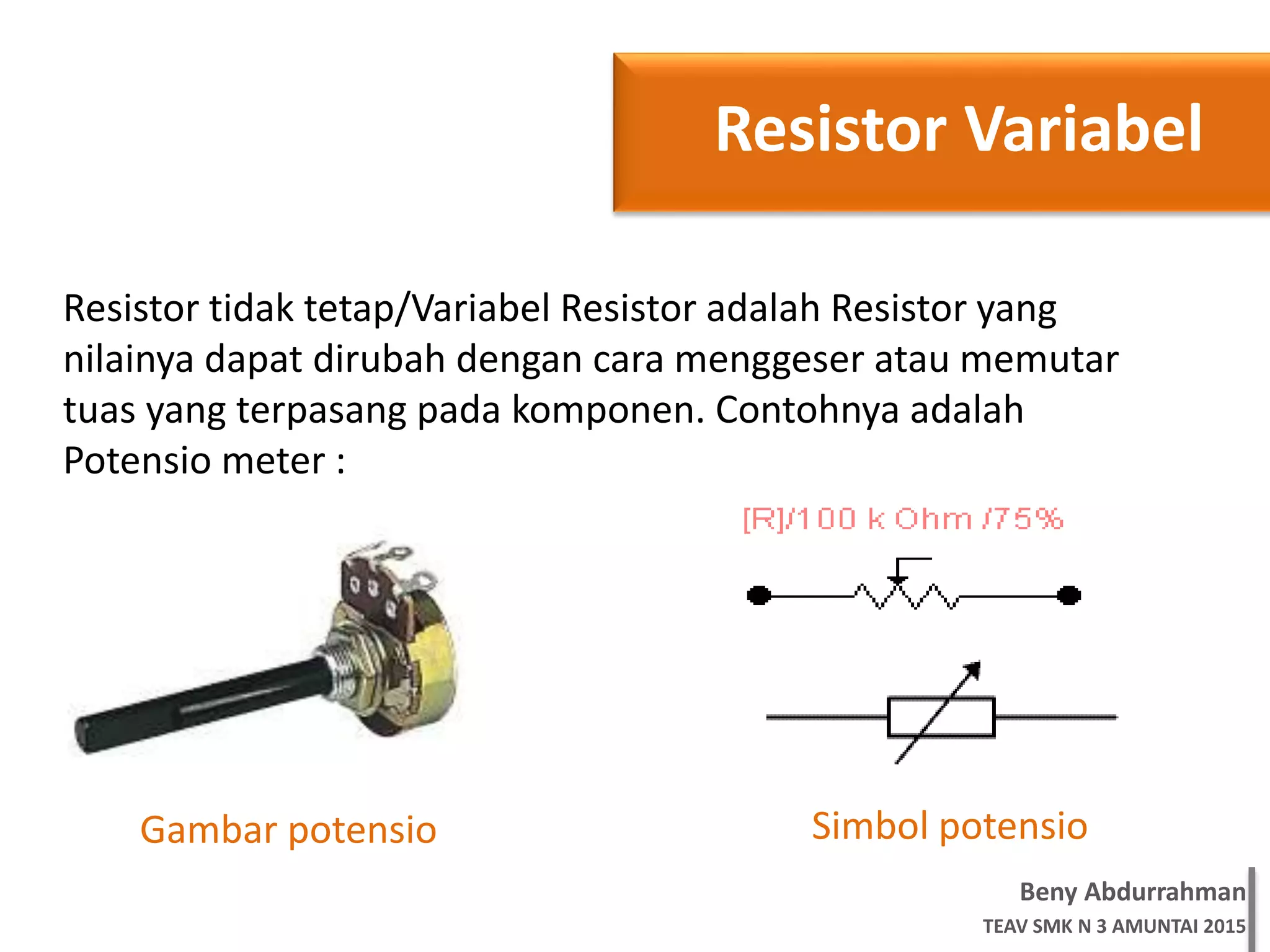 Beny Abdurrahman
TEAV SMK N 3 AMUNTAI 2015
Resistor Variabel
Resistor tidak tetap/Variabel Resistor adalah Resistor yang
nilainya dapat dirubah dengan cara menggeser atau memutar
tuas yang terpasang pada komponen. Contohnya adalah
Potensio meter :
Simbol potensioGambar potensio
 
