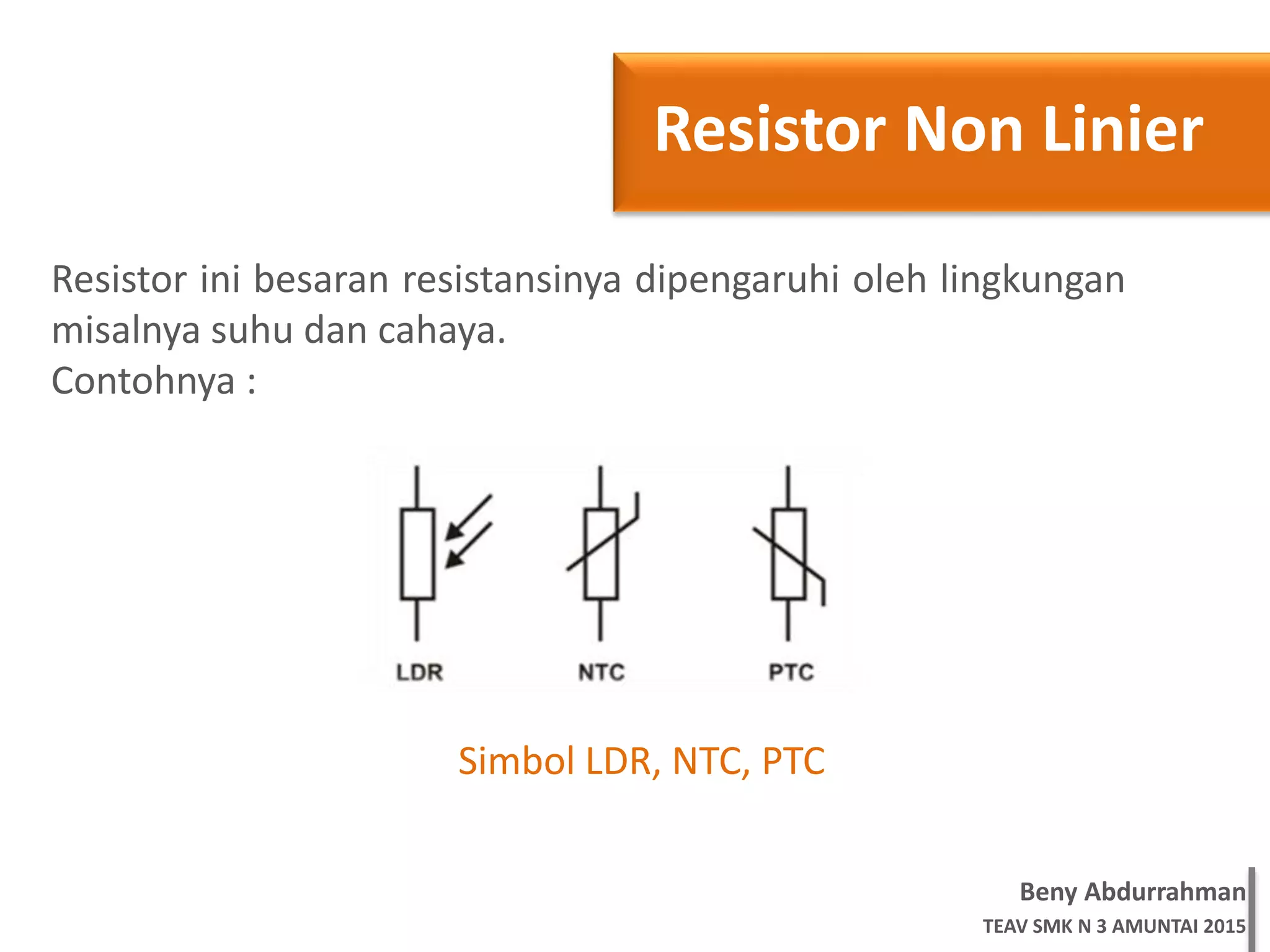 Beny Abdurrahman
TEAV SMK N 3 AMUNTAI 2015
Resistor Non Linier
Resistor ini besaran resistansinya dipengaruhi oleh lingkungan
misalnya suhu dan cahaya.
Contohnya :
Simbol LDR, NTC, PTC
 