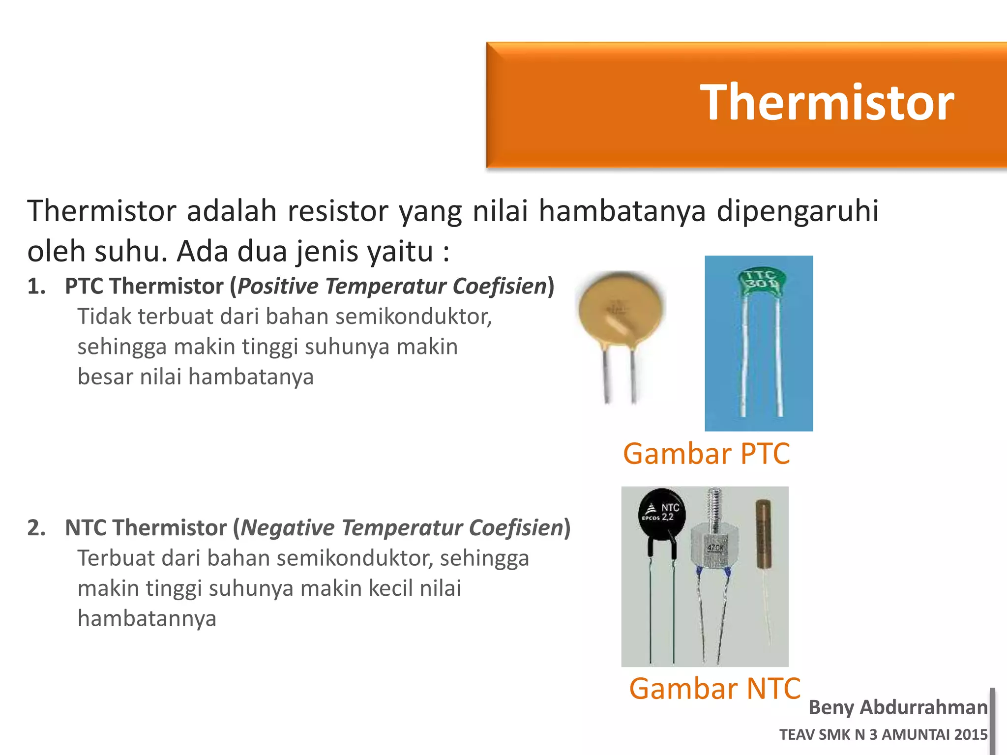Beny Abdurrahman
TEAV SMK N 3 AMUNTAI 2015
Thermistor
Thermistor adalah resistor yang nilai hambatanya dipengaruhi
oleh suhu. Ada dua jenis yaitu :
1. PTC Thermistor (Positive Temperatur Coefisien)
Tidak terbuat dari bahan semikonduktor,
sehingga makin tinggi suhunya makin
besar nilai hambatanya
2. NTC Thermistor (Negative Temperatur Coefisien)
Terbuat dari bahan semikonduktor, sehingga
makin tinggi suhunya makin kecil nilai
hambatannya
Gambar PTC
Gambar NTC
 