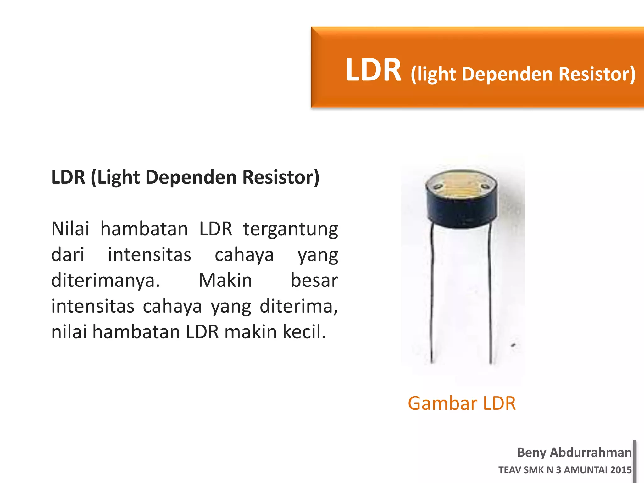 Beny Abdurrahman
TEAV SMK N 3 AMUNTAI 2015
LDR (light Dependen Resistor)
LDR (Light Dependen Resistor)
Nilai hambatan LDR tergantung
dari intensitas cahaya yang
diterimanya. Makin besar
intensitas cahaya yang diterima,
nilai hambatan LDR makin kecil.
Gambar LDR
 