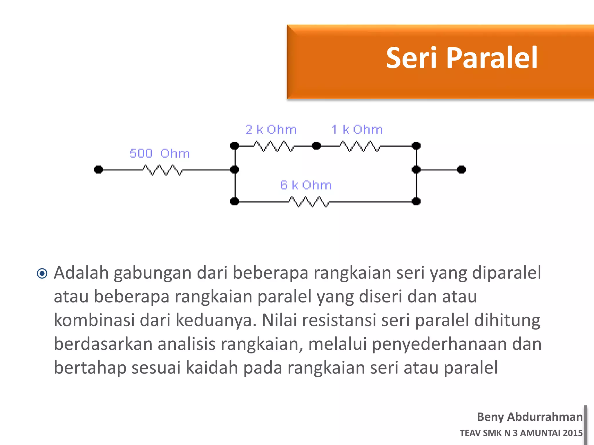 Beny Abdurrahman
TEAV SMK N 3 AMUNTAI 2015
 Adalah gabungan dari beberapa rangkaian seri yang diparalel
atau beberapa rangkaian paralel yang diseri dan atau
kombinasi dari keduanya. Nilai resistansi seri paralel dihitung
berdasarkan analisis rangkaian, melalui penyederhanaan dan
bertahap sesuai kaidah pada rangkaian seri atau paralel
Seri Paralel
 