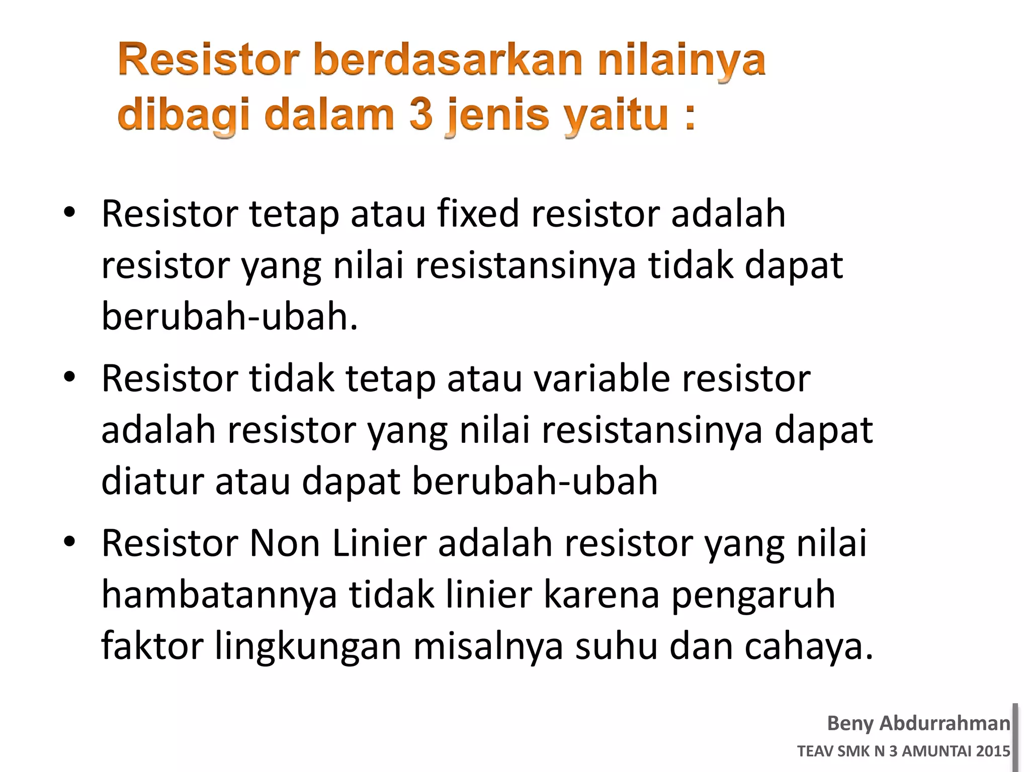 Beny Abdurrahman
TEAV SMK N 3 AMUNTAI 2015
• Resistor tetap atau fixed resistor adalah
resistor yang nilai resistansinya tidak dapat
berubah-ubah.
• Resistor tidak tetap atau variable resistor
adalah resistor yang nilai resistansinya dapat
diatur atau dapat berubah-ubah
• Resistor Non Linier adalah resistor yang nilai
hambatannya tidak linier karena pengaruh
faktor lingkungan misalnya suhu dan cahaya.
 