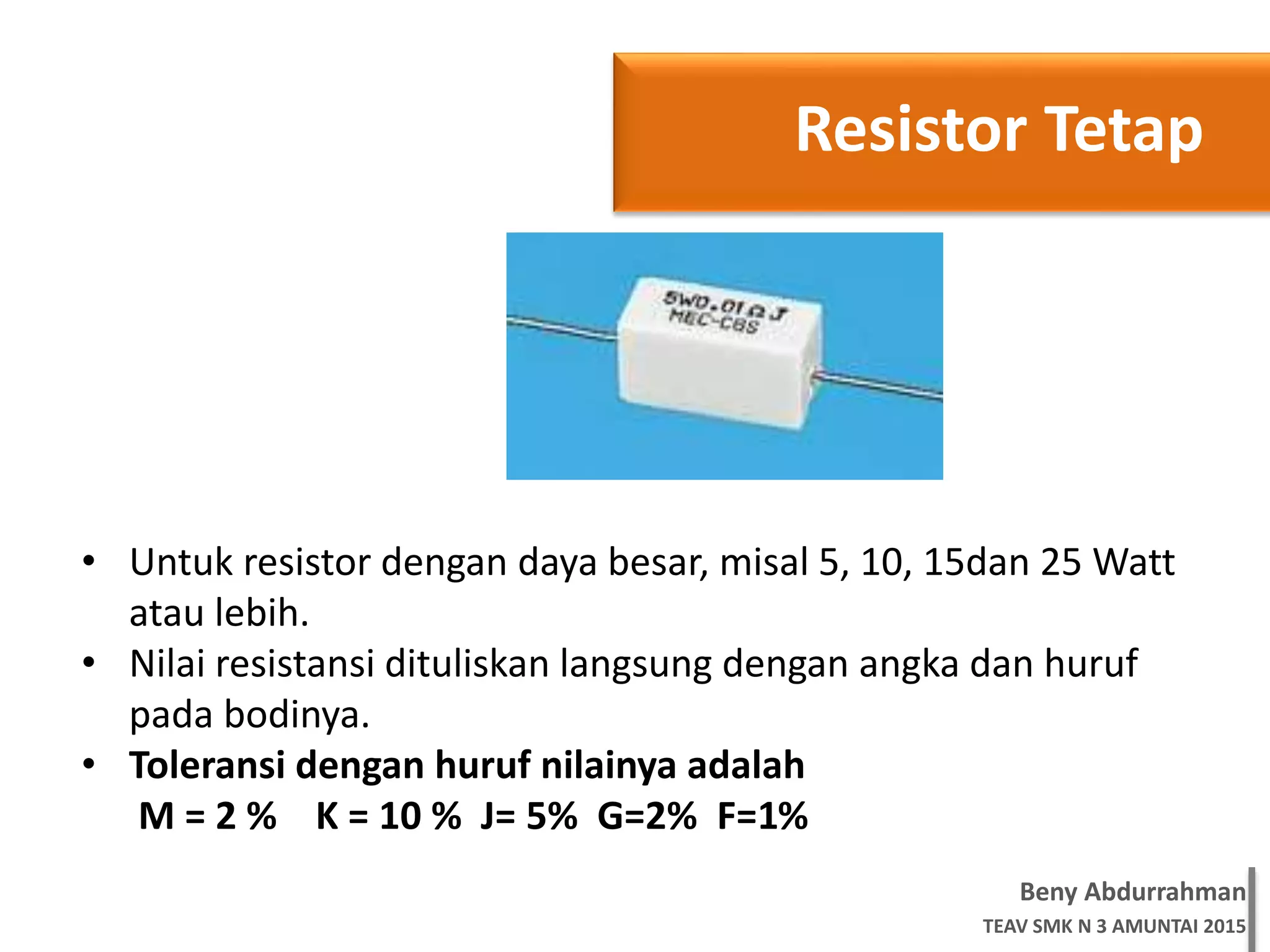 Beny Abdurrahman
TEAV SMK N 3 AMUNTAI 2015
Resistor Tetap
• Untuk resistor dengan daya besar, misal 5, 10, 15dan 25 Watt
atau lebih.
• Nilai resistansi dituliskan langsung dengan angka dan huruf
pada bodinya.
• Toleransi dengan huruf nilainya adalah
M = 2 % K = 10 % J= 5% G=2% F=1%
 