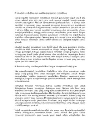 3. Masalah pendidikan dan kualitas manajemen pendidikan

Dari perspektif manajemen pendidikan, masalah pendidikan dapat terjadi jika
kepala sekolah dan juga para guru tidak mampu menjadi manajer-manajer
pendidikan yang baik. Masalah tersebut bisa saja terjadi karena : a. dirinya tidak
memiliki pengetahuan yang memadai mengenai konsep-konsep manajemen
pendidikan, b.dirinya kurang memahami konsep-konsep dasar pendidikan, dan
c. dirinya tidak atau kurang memiliki kemampuan dan karakteristik sebagai
manajer pendidikan, sehingga tidak mampu menjalankan peran sesuai dengan
statusnya. Masalah kualitas manajer pendidikan seperti itu bisa terjadi karena
kesalahan dalam penempatan. Seorang yang sebenarnya belum atau tidak siap
untuk menjadi pemimpin karena faktor tertentu dia diangkat menjadi kepala
sekolah.

Masalah-masalah pendidikan juga dapat terjadi jika para pemimpin institusi
pendidikan lebih banyak menempatkan dirinya sebagai kepala dan bukan
sebagai pemimpin. Sebagai kepala mereka bertindak sebagai penguasa, hanya
bertanggung jawab pada pihak atasan, dan melakukan tugas-tugas karena
perimintaan atasan. Jika kepala sekolah lebih banyak bertindak sebagai kepala
maka dirinya akan kesulitan memberdayakan semua personal yang ada agar
tujuan pendidikan tercapai.

4. Solusi terhadap masalah pendidikan dengan manajemen kinerja guru

Jika masalah-masalah pendidikan disebabkan oleh faktor manajemen maka
upaya yang paling tepat untuk mencegah dan mengatasi adalah dengan
meningkatkan kualitas manajemen pendidikan. Kualitas manajemen dapat
meningkat jika para manajer-manajer pendidikan berusaha untuk meningkatkan
kemampuannya.

Seringkali terlontar pernyataan bahwa kualitas pendidikan sulit untuk
ditingkatkan karena kurangnya dukungan dana. Namun ada fakta yang
menunjukkan bahwa dana yang cukup bahkan lebih ternyata tidak berdampak
pada peningkatan kualitas pendidikan. Hal demikian dapat terjadi karena kepala
sekolah tidak atau kurang mampu memberdayakan semua sumber yang ada,
khusunya sumber daya manusia. Demikian juga halnya dengan peranan guru di
sekolah sebagai manajer pendidikan, hambatan yang terjadi adalah kurangnya
kemampuan untuk memberdayakan semua sumber belajar yang ada agar tujuan
pendidikan dapat tercapai.

Untuk mengatasi masalah di atas salah satu upaya yang dapat ditempuh adalah
melalui peningkatan manajemen kinerja kepala sekolah dan guru. Dalam
perspektif manajemen, agar kinerja guru dapat selalu ditingkatkan dan
 