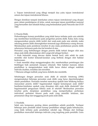 e. Tujuan instruksional yang dibagi menjadi dua yaitu tujuan instruksional
umum dan tujuan instruksional khusus.

Dengan demikian tampak keterkaitan antara tujuan instruksional yang dicapai
guru dalam pembelajaran di kelas, untuk mencapai tujuan pendidikan nasional
yang bersumber dari falsafah hidup yang berlandaskan pada Pancasila dan UUD
1945.


2. Peserta Didik.
Perkembangan konsep pendidikan yang tidak hanya terbatas pada usia sekolah
saja memberikan konsekuensi pada pengertian peserta didik. Kalau dulu orang
mengasumsikan peserta didik terdiri dari anak-anak pada usia sekolah, maka
sekarang peserta didik dimungkinkan termasuk juga didalamnya orang dewasa.
Mendasarkan pada pemikiran tersebut di atas maka pembahasan peserta didik
seharusnya bermuara pada dua hal tersebut di atas.
Persoalan yang berhubungan dengan peserta didik terkait dengan sifat atau
sikap anak didik dikemukakan oleh Langeveld sebagai berikut :
• Anak bukanlah orang dewasa dalam bentuk kecil, oleh sebab itu anak
memiliki sifat kodrat kekanak-kanakan yang berbeda dengan sifat hakikat
kedewasaan.
• Anak memiliki sikap menggantungkan diri, membutuhkan pertolongan dan
bimbingan baik jasmaniah maupun rohaniah. Sifat hakikat manusia dalam
pendidikan ia mengemukakan anak didik harus diakui sebagai makhluk
individu dualitas, sosialitas dan moralitas.
• Manusia sebagai mahluk yang harus dididik dan mendidik.

Sehubungan dengan persoalan anak didik di sekolah Amstrong (1981)
mengemukakan beberapa persoalan anak didik yang harus dipertimbangkan
dalam pendidikan. Persoalan tersebut mencakup apakah latar belakang budaya
masyarakat peserta didik? bagaimanakah tingkat kemampuan anak didik?
hambatan-hambatan apakah yang dirasakan oleh anak didik disekolah? dan
bagaimanakah penguasaan bahasa anak di sekolah? Berdasarkan persoalan
tersebut perlu diciptakan pendidikan yang memperhatikan perbedaan
individual, perhatian khusus pada anak yang memiliki kelainan, dan
penanaman sikap dan tangggung jawab pada anak didik.


3. Pendidik.
Salah satu komponen penting dalam pendidikan adalah pendidik. Terdapat
beberapa jenis pendidik dalam konsep pendidikan sebagai gejala kebudayaan,
yang tidak terbatas pada pendidikan sekolah saja. Ditinjau dari lembaga
pendidikan muncullah beberapa individu yang tergolong pada pendidik. Guru
 