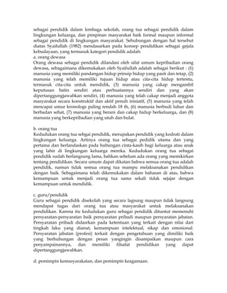 sebagai pendidik dalam lembaga sekolah, orang tua sebagai pendidik dalam
lingkungan keluarga, dan pimpinan masyarakat baik formal maupun informal
sebagai pendidik di lingkungan masyarakat. Sehubungan dengan hal tersebut
diatas Syaifullah (1982) mendasarkan pada konsep pendidikan sebagai gejala
kebudayaan, yang termasuk kategori pendidik adalah:
a. orang dewasa
Orang dewasa sebagai pendidik dilandasi oleh sifat umum kepribadian orang
dewasa, sebagaimana dikemukakan oleh Syaifullah adalah sebagai berikut : (1)
manusia yang memiliki pandangan hidup prinsip hidup yang pasti dan tetap, (2)
manusia yang telah memiliki tujuan hidup atau cita-cita hidup tertentu,
termasuk cita-cita untuk mendidik, (3) manusia yang cakap mengambil
keputusan batin sendiri atau perbuatannya sendiri dan yang akan
dipertanggungjawabkan sendiri, (4) manusia yang telah cakap menjadi anggota
masyarakat secara konstruktif dan aktif penuh inisiatif, (5) manusia yang telah
mencapai umur kronologs paling rendah 18 th, (6) manusia berbudi luhur dan
berbadan sehat, (7) manusia yang berani dan cakap hidup berkeluarga, dan (8)
manusia yang berkepribadian yang utuh dan bulat.

b. orang tua
Kedudukan orang tua sebgai pendidik, merupakan pendidik yang kodrati dalam
lingkungan keluarga. Artinya orang tua sebagai pedidik utama dan yang
pertama dan berlandaskan pada hubungan cinta-kasih bagi keluarga atau anak
yang lahir di lingkungan keluarga mereka. Kedudukan orang tua sebagai
pendidik sudah berlangsung lama, bahkan sebelum ada orang yang memikirkan
tentang pendidikan. Secara umum dapat dikatan bahwa semua orang tua adalah
pendidik, namun tidak semua orang tua mampu melaksanakan pendidikan
dengan baik. Sebagaimana telah dikemukakan dalam bahasan di atas, bahwa
kemampuan untuk menjadi orang tua sama sekali tidak sejajar dengan
kemampuan untuk mendidik.

c. guru/pendidik
Guru sebagai pendidik disekolah yang secara lagsung maupun tidak langsung
mendapat tugas dari orang tua atau masyarakat untuk melaksanakan
pendidikan. Karena itu kedudukan guru sebagai pendidik dituntut memenuhi
persyaratan-persyaratan baik persyaratan pribadi maupun persyaratan jabatan.
Persyaratan pribadi didasrkan pada ketentuan yang terkait dengan nilai dari
tingkah laku yang dianut, kemampuan intelektual, sikap dan emosional.
Persyaratan jabatan (profesi) terkait dengan pengetahuan yang dimiliki baik
yang berhubungan dengan pesan yangingin disampaikan maupun cara
penyampainannya, dan memiliki filsafat pendidikan yang dapat
dipertanggungjawabkan.

d. pemimpin kemasyarakatan, dan pemimpin keagamaan.
 