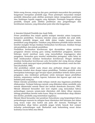 Selain orang dewasa, orang tua dan guru, pemimpin masyarakat dan pemimpin
keagamaan merupakan pendidik juga. Peran pemimpin masyarakat menjadi
pendidik didasarkan pada aktifitas pemimpin dalam mengadakan pembinaan
atau bimbingan kepada anggota yang dipimpin. Pemimpin keagaam sebagai
pendidik, tampak pada aktifitas pembinaan atau pengembangan sifat
kerokhanian manusia, yang didasarkan pada nilai-nilai keagamaan.



4. Interaksi Edukatif Pendidik dan Anak Didik.
Proses pendidikan bisa terjadi apabila terdapat interaksi antara komponen-
komponen pendidikan. Terutama interaksi antara pendidik dan anak didik.
Interaksi pendidik dengan anak didik dalam rangka mencapai tujuan
pendidikan yang diinginkan. Tindakan yang dilakukan pendidik dalam interaksi
tersebut mungkin berupa tindakan berdasarkan kewibawaan, tindakan berupa
alat pendidikan, dan metode pendidikan.
Pendidikan berdasarkan kewibawaan dpat dicontohkan dalam peristiwa
pengajaran dimana seorang guru sedang memberikan pengajaran, diantara
beberapa murid membuat suatu yang menyebabkan terganggunya jalan
pengajaran. Kemudian guru tersebut memberikan peringatan, maka belau ini
telah melaksanakan tindakan berdasarkan kewibawaan. Dengan demikian
tindakan berdasarkan kewibawaan yaitu bersumber dari orang dewasa sebagai
pendidik, untuk mencapai tujuan pendidikan (tujuan kesusilaan, sosial dan lain-
lain) (Syaifullah, 1982).
Alat pendidikan adalah suatu situasi atau perbuatan dengan situasi atau
perbuatan tersebut akan dicapai tujuan pendidikan. Tindakan pendidik untuk
menciptakan ketenangan agar tercapai tujuan pendidikan tertentu dalam proses
pengajaran, atau melakukan perbuatan untuk mencapai tujuan pendidikan
tertentu, umpamanya nasihat, teguran, hukuman dan teguran agar anak mau
berbakti pada orang tua.
Dalam interaksi pendidikan tidak terlepas metode atau bagaimana pendidikan
dilaksanakan. Terdapat beberapa metode yang dilakukan dalam mendidik yaitu
metode diktatorialm metode liberal dan metode demokratis (Suwarno, 1981).
Metode diktatoral bersumber dari teori empiris yang menyatakan bahwa
perkembagan manusia semata-mata ditentukan oleh faktor diluar manusia,
sehingg pendidikan bersifat maha kuasa. Sikap ini menimbulkan sikap diktator
dan otoriter, pendidik yang menentukan segalanya.
Metode liberal bersumber dari pendirian Naturalisme yang berpendapat bahwa
perkembangan manusia itu sebagian besar ditentukan oleh kekuatan dari dalam
yang secara wajar atau kodrat ada pada diri manusia. Pandangan ini
menimbulkan sikap bahwa pendidik jangan terlalu banyak ikut campur
terhadap perkembangan anak. Biarkanlah anak berkembang sesuai denan
kodratnya secara bebas atau liberal.
 
