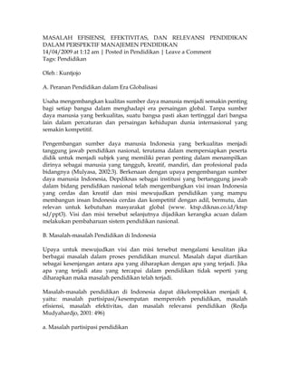 MASALAH EFISIENSI, EFEKTIVITAS, DAN RELEVANSI PENDIDIKAN
DALAM PERSPEKTIF MANAJEMEN PENDIDIKAN
14/04/2009 at 1:12 am | Posted in Pendidikan | Leave a Comment
Tags: Pendidikan

Oleh : Kuntjojo

A. Peranan Pendidikan dalam Era Globalisasi

Usaha mengembangkan kualitas sumber daya manusia menjadi semakin penting
bagi setiap bangsa dalam menghadapi era persaingan global. Tanpa sumber
daya manusia yang berkualitas, suatu bangsa pasti akan tertinggal dari bangsa
lain dalam percaturan dan persaingan kehidupan dunia internasional yang
semakin kompetitif.

Pengembangan sumber daya manusia Indonesia yang berkualitas menjadi
tanggung jawab pendidikan nasional, terutama dalam mempersiapkan peserta
didik untuk menjadi subjek yang memiliki peran penting dalam menampilkan
dirinya sebagai manusia yang tangguh, kreatif, mandiri, dan profesional pada
bidangnya (Mulyasa, 2002:3). Berkenaan dengan upaya pengembangan sumber
daya manusia Indonesia, Depdiknas sebagai institusi yang bertanggung jawab
dalam bidang pendidikan nasional telah mengembangkan visi insan Indonesia
yang cerdas dan kreatif dan misi mewujudkan pendidikan yang mampu
membangun insan Indonesia cerdas dan kompetitif dengan adil, bermutu, dan
relevan untuk kebutuhan masyarakat global (www. ktsp.diknas.co.id/ktsp
sd/ppt3). Visi dan misi tersebut selanjutnya dijadikan kerangka acuan dalam
melakukan pembaharuan sistem pendidikan nasional.

B. Masalah-masalah Pendidikan di Indonesia

Upaya untuk mewujudkan visi dan misi tersebut mengalami kesulitan jika
berbagai masalah dalam proses pendidikan muncul. Masalah dapat diartikan
sebagai kesenjangan antara apa yang diharapkan dengan apa yang terjadi. Jika
apa yang terjadi atau yang tercapai dalam pendidikan tidak seperti yang
diharapkan maka masalah pendidikan telah terjadi.

Masalah-masalah pendidikan di Indonesia dapat dikelompokkan menjadi 4,
yaitu: masalah partisipasi/kesempatan memperoleh pendidikan, masalah
efisiensi, masalah efektivitas, dan masalah relevansi pendidikan (Redja
Mudyahardjo, 2001: 496)

a. Masalah partisipasi pendidikan
 