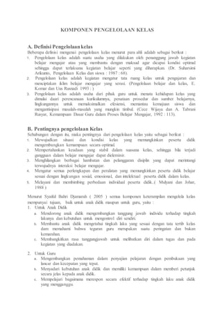 KOMPONEN PENGELOLAAN KELAS
A. Definisi Pengelolaankelas
Beberapa definisi mengenai pengelolaan kelas menurut para ahli adalah sebagai berikut :
1. Pengelolaan kelas adalah suatu usaha yang dilakukan oleh penanggung jawab kegiatan
belajar mengajar atau yang membantu dengan maksud agar dicapai kondisi optimal
sehingga dapat terlaksana kegiatan belajar seperti yang diharapkan. (Dr. Suharsimi
Arikunto, Pengelolaan Kelas dan siswa : 1987 : 68).
2. Pengelolaan kelas adalah kegiatan mengatur tata ruang kelas untuk pengajaran dan
menciptakan iklim belajar mengajar yang serasi. (Pengelolaan belajar dan kelas, E.
Komar dan Uus Rusnadi 1993 : )
3. Pengelolaan kelas adalah usaha dari pihak guru untuk menata kehidupan kelas yang
dimulai daari perencanaan kurikulumnya, penataan prosedur dan sumber belajarnya,
lingkungannya untuk memaksimalkan efesiensi, memantau kemajuan siswa dan
mengantisipasi masalah-masalah yang mungkin timbul. (Cece Wijaya dan A. Tabrani
Rusyar, Kemampuan Dasar Guru dalam Proses Belajar Mengajar, 1992 : 113).
B. Pentingnya pengelolaan Kelas
Sehubungan dengan itu, maka pentingnya dari pengelolaan kelas yaitu sebagai berikut :
1. Mewujudkan situasi dan kondisi kelas yang memungkinkan peserta didik
mengembangkan kemampuan secara optimal.
2. Mempertahankan keadaan yang stabil dalam suasana kelas, sehingga bila terjadi
gangguan dalam belajar mengajar dapat dieleminir.
3. Menghilangkan berbagai hambatan dan pelanggaran disiplin yang dapat merintangi
terwujudnya interaksi belajar mengajar.
4. Mengatur semua perlengkapan dan peralatan yang memungkinkan peserta didik belajar
sesuai dengan lingkungan sosial, emosional, dan intelektual peserta didik dalam kelas.
5. Melayani dan membimbing perbedaan individual peserta didik..( Mulyani dan Johar,
1988 )
Menurut Syaiful Bahri Djamarah ( 2005 ) semua komponen keterampilan mengelola kelas
mempunyai tujuan, baik untuk anak didik maupun untuk guru, yaitu :
1. Untuk Anak Didik
a. Mendorong anak didik mengembangkan tanggung jawab individu terhadap tingkah
lakunya dan kebutuhan untuk mengontrol diri sendiri.
b. Membantu anak didik mengetahui tingkah laku yang sesuai dengan tata tertib kelas
dam memahami bahwa teguran guru merupakan suatu peringatan dan bukan
kemarahan.
c. Membangkitkan rasa tanggungjawab untuk melibatkan diri dalam tugas dan pada
kegiatan yang diadakan.
2. Untuk Guru
a. Mengembangkan pemahaman dalam penyajian pelajaran dengan pembukaan yang
lancar dan kecepatan yang tepat.
b. Menyadari kebutuhan anak didik dan memiliki kemampuan dalam memberi petunjuk
secara jelas kepada anak didik.
c. Mempelajari bagaimana merespon secara efektif terhadap tingkah laku anak didik
yang mengganggu.
 