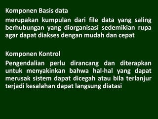 Komponen Basis data
merupakan kumpulan dari file data yang saling
berhubungan yang diorganisasi sedemikian rupa
agar dapat diakses dengan mudah dan cepat
Komponen Kontrol
Pengendalian perlu dirancang dan diterapkan
untuk menyakinkan bahwa hal-hal yang dapat
merusak sistem dapat dicegah atau bila terlanjur
terjadi kesalahan dapat langsung diatasi
 