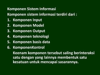 Komponen Sistem Informasi
Komponen sistem informasi terdiri dari :
1. Komponen Input
2. Komponen Model
3. Komponen Output
4. Komponen teknologi
5. Komponen basis data
6. KomponenKontrol
Keenam komponen tersebut saling berinteraksi
satu dengan yang lainnya membentuk satu
kesatuan untuk mencapai sasarannya.
 