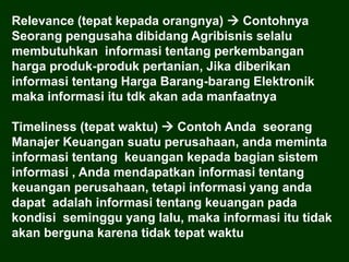 Relevance (tepat kepada orangnya)  Contohnya
Seorang pengusaha dibidang Agribisnis selalu
membutuhkan informasi tentang perkembangan
harga produk-produk pertanian, Jika diberikan
informasi tentang Harga Barang-barang Elektronik
maka informasi itu tdk akan ada manfaatnya
Timeliness (tepat waktu)  Contoh Anda seorang
Manajer Keuangan suatu perusahaan, anda meminta
informasi tentang keuangan kepada bagian sistem
informasi , Anda mendapatkan informasi tentang
keuangan perusahaan, tetapi informasi yang anda
dapat adalah informasi tentang keuangan pada
kondisi seminggu yang lalu, maka informasi itu tidak
akan berguna karena tidak tepat waktu
 