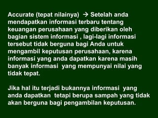 Accurate (tepat nilainya)  Setelah anda
mendapatkan informasi terbaru tentang
keuangan perusahaan yang diberikan oleh
bagian sistem informasi , lagi-lagi informasi
tersebut tidak berguna bagi Anda untuk
mengambil keputusan perusahaan, karena
informasi yang anda dapatkan karena masih
banyak informasi yang mempunyai nilai yang
tidak tepat.
Jika hal itu terjadi bukannya informasi yang
anda dapatkan tetapi berupa sampah yang tidak
akan berguna bagi pengambilan keputusan.
 
