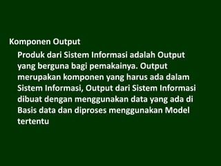 Komponen Output
Produk dari Sistem Informasi adalah Output
yang berguna bagi pemakainya. Output
merupakan komponen yang harus ada dalam
Sistem Informasi, Output dari Sistem Informasi
dibuat dengan menggunakan data yang ada di
Basis data dan diproses menggunakan Model
tertentu
 
