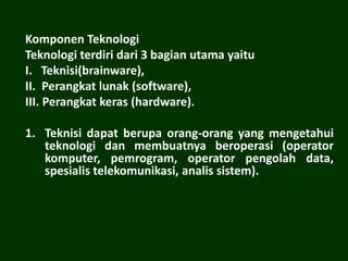 Komponen Teknologi
Teknologi terdiri dari 3 bagian utama yaitu
I. Teknisi(brainware),
II. Perangkat lunak (software),
III. Perangkat keras (hardware).
1. Teknisi dapat berupa orang-orang yang mengetahui
teknologi dan membuatnya beroperasi (operator
komputer, pemrogram, operator pengolah data,
spesialis telekomunikasi, analis sistem).
 