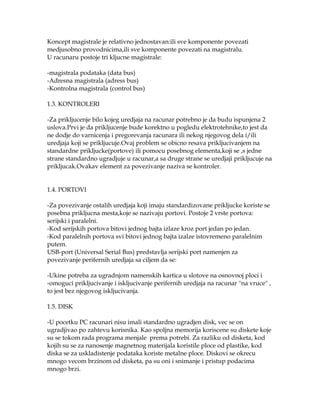 Koncept magistrale je relativno jednostavan:ili sve komponente povezati
medjusobno provodnicima,ili sve komponente povezati na magistralu.
U racunaru postoje tri kljucne magistrale:
-magistrala podataka (data bus)
-Adresna magistrala (adress bus)
-Kontrolna magistrala (control bus)
1.3. KONTROLERI
-Za prikljucenje bilo kojeg uredjaja na racunar potrebno je da budu ispunjena 2
uslova.Prvi je da prikljucenje bude korektno u pogledu elektrotehnike,to jest da
ne dodje do varnicenja i pregorevanja racunara ili nekog njegovog dela i/ili
uredjaja koji se prikljucuje.Ovaj problem se obicno resava prikljucivanjem na
standardne prikljucke(portove) ili pomocu posebnog elementa,koji se ,s jedne
strane standardno ugradjuje u racunar,a sa druge strane se uredjaji prikljucuje na
prikljucak.Ovakav element za povezivanje naziva se kontroler.
1.4. PORTOVI
-Za povezivanje ostalih uredjaja koji imaju standardizovane prikljucke koriste se
posebna prikljucna mesta,koje se nazivaju portovi. Postoje 2 vrste portova:
serijski i paralelni.
-Kod serijskih portova bitovi jednog bajta izlaze kroz port jedan po jedan.
-Kod paralelnih portova svi bitovi jednog bajta izalze istovremeno paralelnim
putem.
USB-port (Universal Serial Bus) predstavlja serijski port namenjen za
povezivanje perifernih uredjaja sa ciljem da se:
-Ukine potreba za ugradnjom namenskih kartica u slotove na osnovnoj ploci i
-omoguci prikljucivanje i iskljucivanje perifernih uredjaja na racunar ''na vruce'' ,
to jest bez njegovog iskljucivanja.
1.5. DISK
-U pocetku PC racunari nisu imali standardno ugradjen disk, vec se on
ugradjivao po zahtevu korisnika. Kao spoljna memorija koriscene su diskete koje
su se tokom rada programa menjale prema potrebi. Za razliku od disketa, kod
kojih su se za nanosenje magnetnog materijala koristile ploce od plastike, kod
diska se za uskladistenje podataka koriste metalne ploce. Diskovi se okrecu
mnogo vecom brzinom od disketa, pa su oni i snimanje i pristup podacima
mnogo brzi.

 